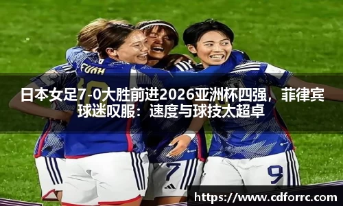 日本女足7-0大胜前进2026亚洲杯四强，菲律宾球迷叹服：速度与球技太超卓